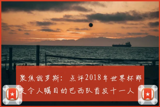 聚焦俄罗斯:点评2018年世界杯那支令人瞩目的巴西队首发十一人