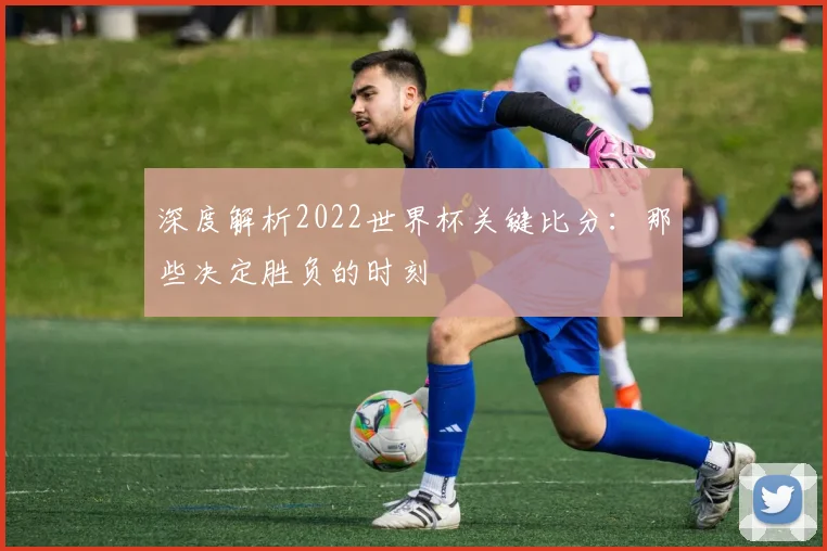 深度解析2022世界杯关键比分：那些决定胜负的时刻