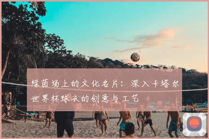 绿茵场上的文化名片：深入卡塔尔世界杯球衣的创意与工艺