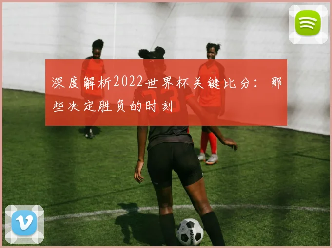 深度解析2022世界杯关键比分：那些决定胜负的时刻