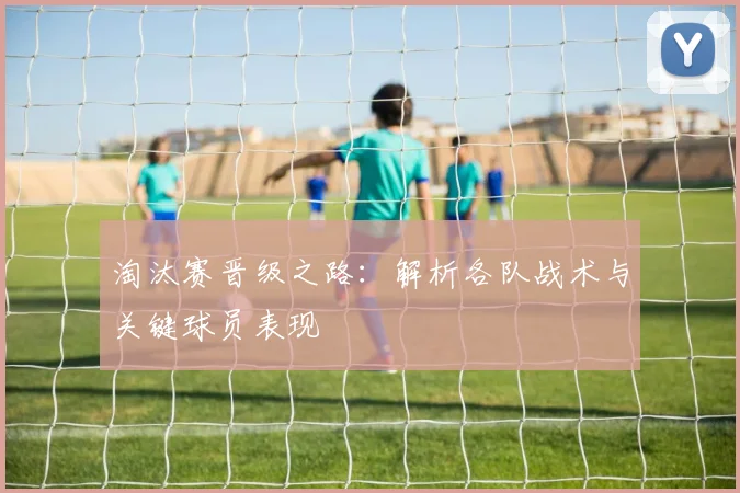 淘汰赛晋级之路：解析各队战术与关键球员表现