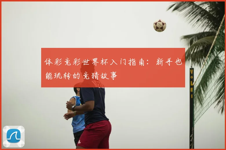 体彩竞彩世界杯入门指南：新手也能玩转的竞猜故事