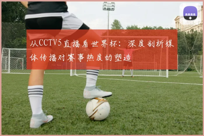 从CCTV5直播看世界杯:深度剖析媒体传播对赛事热度的塑造