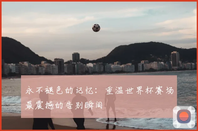 永不褪色的记忆：重温世界杯赛场最震撼的告别瞬间
