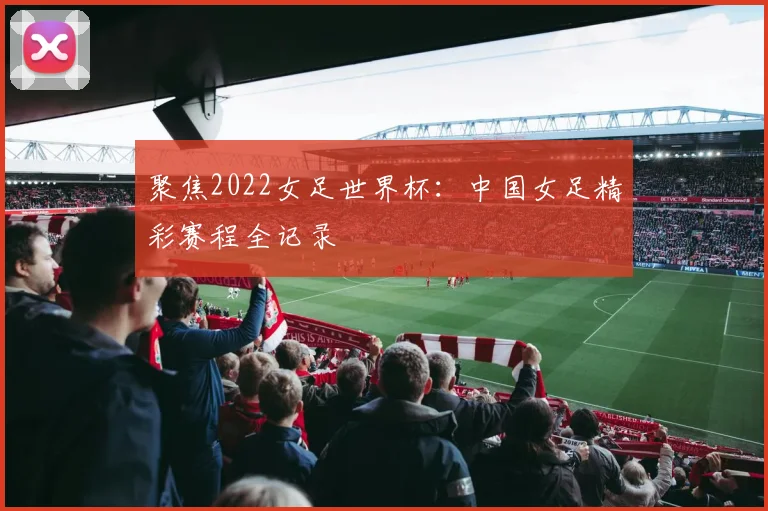 聚焦2022女足世界杯：中国女足精彩赛程全记录