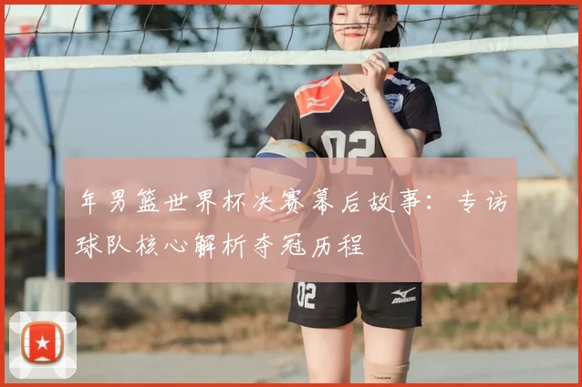 年男篮世界杯决赛幕后故事：专访球队核心解析夺冠历程