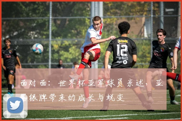 面对面：世界杯亚军球员亲述，亚军银牌带来的成长与蜕变