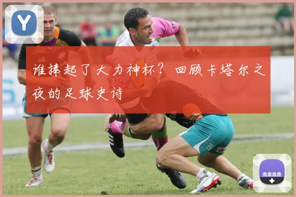 谁捧起了大力神杯?回顾卡塔尔之夜的足球史诗