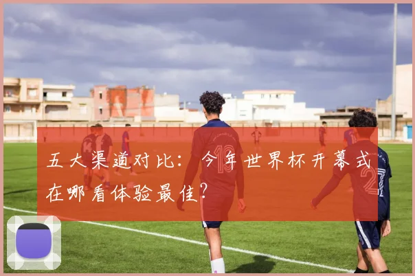 五大渠道对比：今年世界杯开幕式在哪看体验最佳？