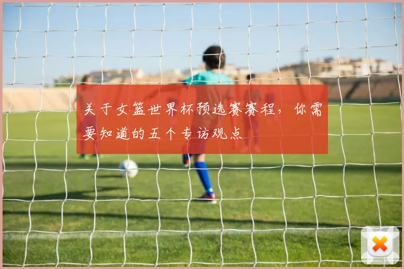 关于女篮世界杯预选赛赛程，你需要知道的五个专访观点
