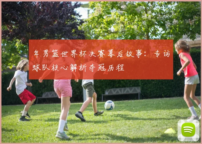 年男篮世界杯决赛幕后故事：专访球队核心解析夺冠历程