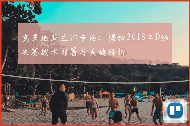 克罗地亚主帅专访:揭秘2018年D组决赛战术部署与关键转折