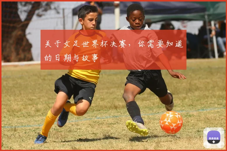 关于女足世界杯决赛,你需要知道的日期与故事