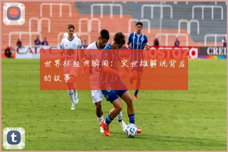 世界杯经典瞬间：宋世雄解说背后的故事
