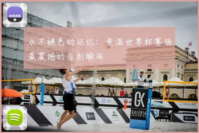 永不褪色的记忆：重温世界杯赛场最震撼的告别瞬间