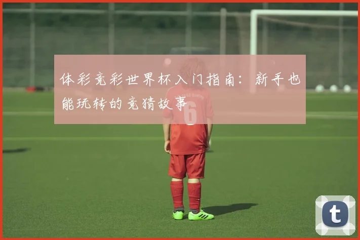 体彩竞彩世界杯入门指南：新手也能玩转的竞猜故事