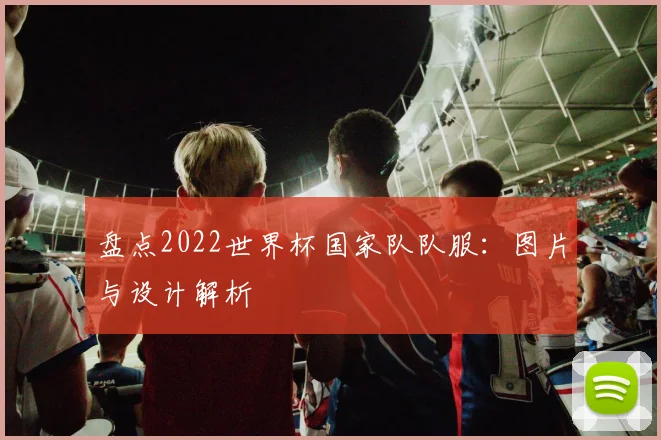 盘点2022世界杯国家队队服：图片与设计解析