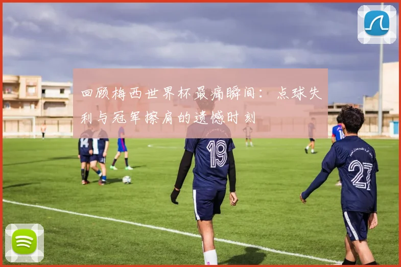 回顾梅西世界杯最痛瞬间:点球失利与冠军擦肩的遗憾时刻
