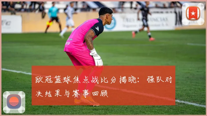 欧冠篮球焦点战比分揭晓:强队对决结果与赛事回顾