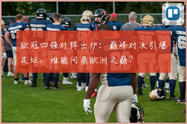 欧冠四强对阵出炉:巅峰对决引爆足坛,谁能问鼎欧洲之巅?