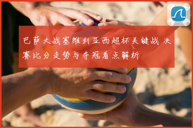 巴萨大战塞维利亚西超杯关键战 决赛比分走势与夺冠看点解析