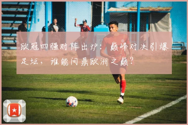 欧冠四强对阵出炉：巅峰对决引爆足坛，谁能问鼎欧洲之巅？