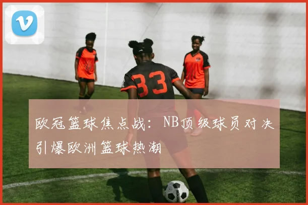欧冠篮球焦点战:NB顶级球员对决引爆欧洲篮球热潮