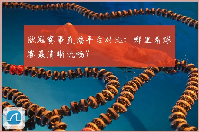 欧冠赛事直播平台对比：哪里看球赛最清晰流畅？