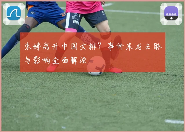朱婷离开中国女排？事件来龙去脉与影响全面解读