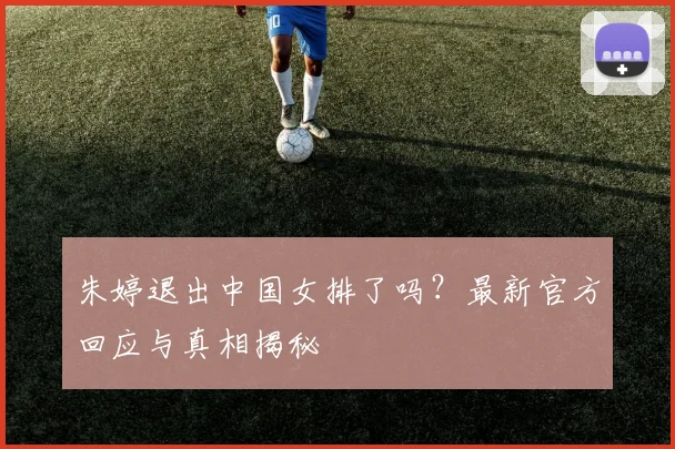 朱婷退出中国女排了吗？最新官方回应与真相揭秘