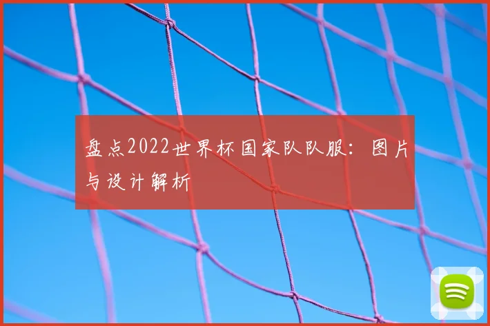盘点2022世界杯国家队队服：图片与设计解析