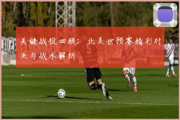关键战役回顾：北美世预赛精彩对决与战术解析