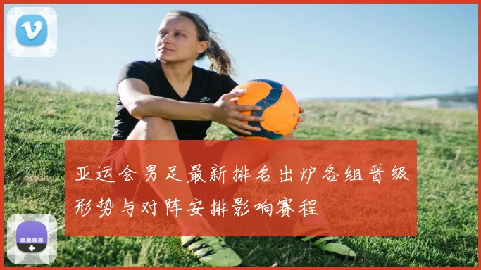 亚运会男足最新排名出炉各组晋级形势与对阵安排影响赛程