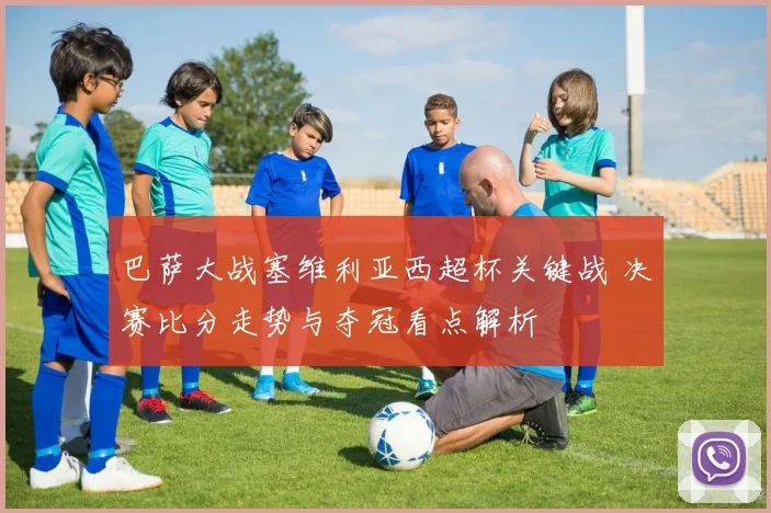 巴萨大战塞维利亚西超杯关键战 决赛比分走势与夺冠看点解析