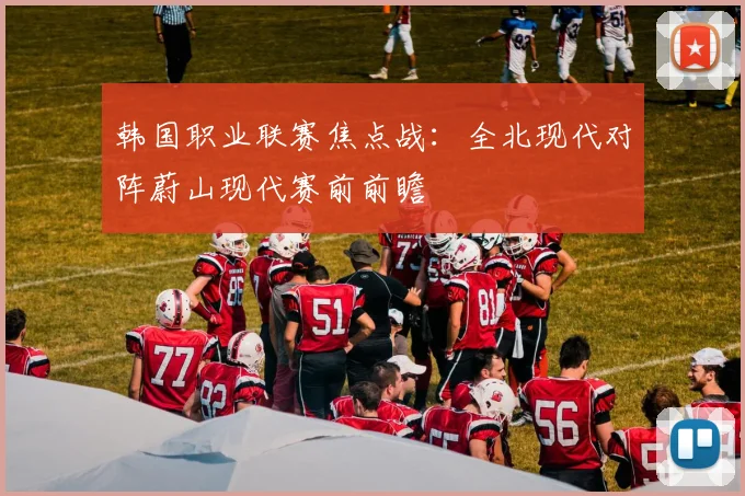 韩国职业联赛焦点战：全北现代对阵蔚山现代赛前前瞻