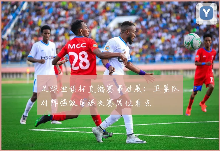 足球世俱杯直播赛事进展：卫冕队对阵强敌角逐决赛席位看点