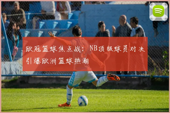 欧冠篮球焦点战:NB顶级球员对决引爆欧洲篮球热潮