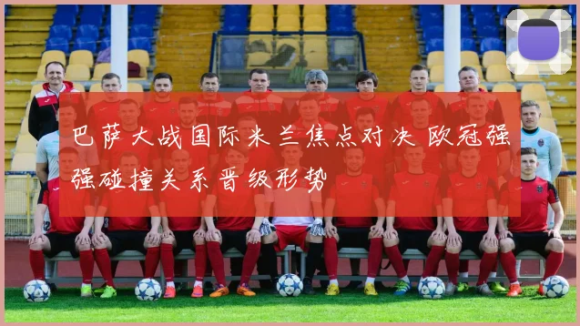 巴萨大战国际米兰焦点对决 欧冠强强碰撞关系晋级形势