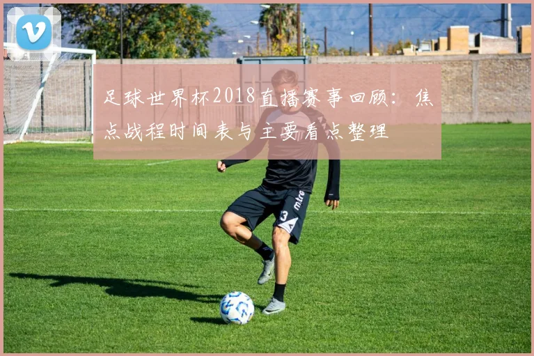 足球世界杯2018直播赛事回顾:焦点战程时间表与主要看点整理