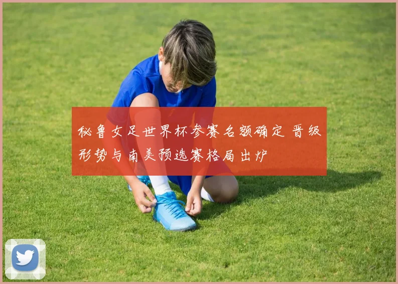 秘鲁女足世界杯参赛名额确定 晋级形势与南美预选赛格局出炉