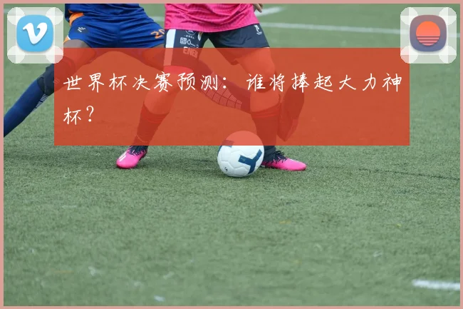 世界杯决赛预测：谁将捧起大力神杯？
